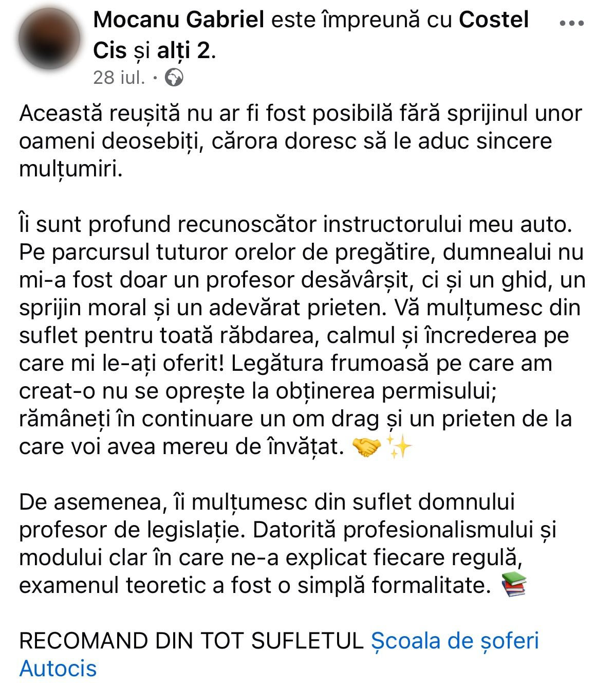 Mocanu Gabriel pe Facebook: „Această reușită nu ar fi fost posibilă fără sprijinul unor oameni deosebiți, cărora doresc să le aduc sincere mulțumiri. Îi sunt profund recunoscător instructorului meu auto. Pe parcursul tuturor orelor de pregătire, dumnealui nu mi-a fost doar un profesor desăvârșit, ci și un ghid, un sprijin moral și un adevărat prieten. Vă mulțumesc din suflet pentru toată răbdarea, calmul și încrederea pe care mi le-ați oferit! Legătura frumoasă pe care am creat-o nu se oprește la obținerea permisului; rămâneți în continuare un om drag și un prieten de la care voi avea mereu de învățat. De asemenea, îi mulțumesc din suflet domnului profesor de legislație. Datorită profesionalismului și modului clar în care ne-a explicat fiecare regulă, examenul teoretic a fost o simplă formalitate. RECOMAND DIN TOT SUFLETUL Școala de șoferi Autocis”